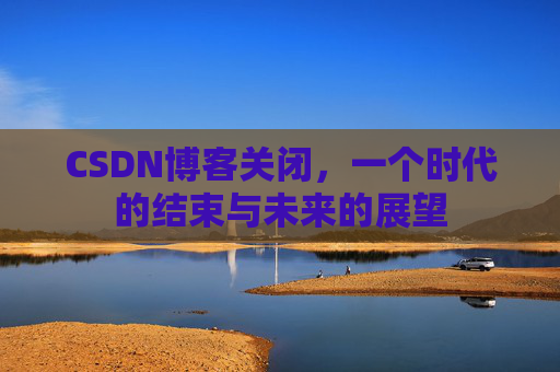 CSDN博客关闭，一个时代的结束与未来的展望